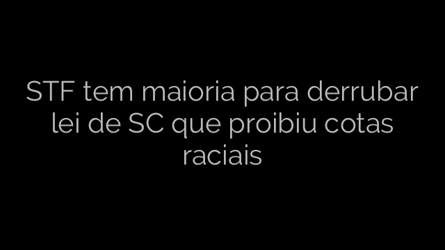 ​STF tem maioria para derrubar lei de SC que proibiu cotas raciais 